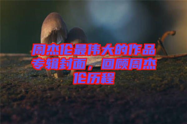 周杰倫最偉大的作品專輯封面，回顧周杰倫歷程