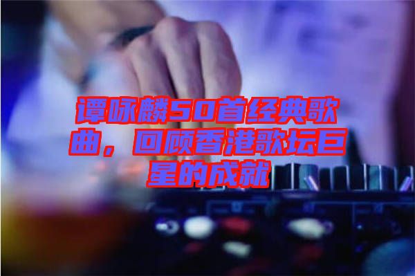 譚詠麟50首經典歌曲，回顧香港歌壇巨星的成就
