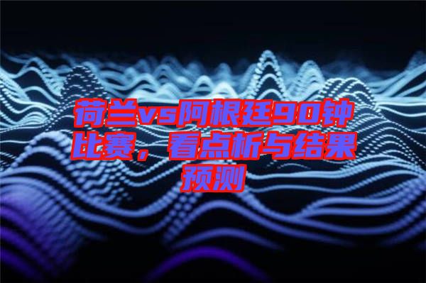 荷蘭vs阿根廷90鐘比賽，看點析與結果預測