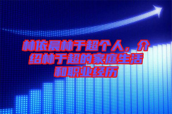 林依晨林于超個人，介紹林于超的家庭生活和職業經歷