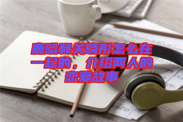鹿晗和關(guān)曉彤怎么在一起的，介紹兩人的戀愛(ài)故事