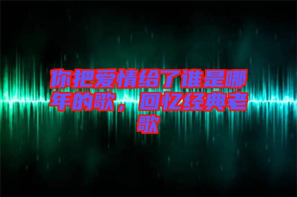 你把愛情給了誰是哪年的歌，回憶經典老歌