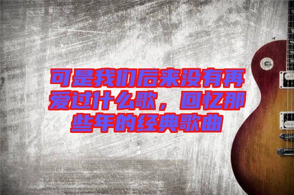 可是我們后來沒有再愛過什么歌，回憶那些年的經典歌曲