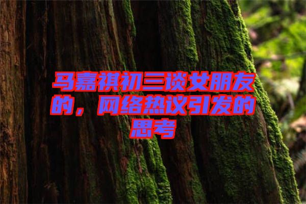馬嘉祺初三談女朋友的，網絡熱議引發的思考