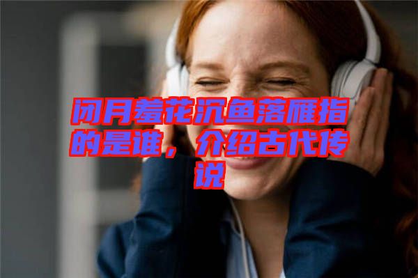 閉月羞花沉魚落雁指的是誰，介紹古代傳說