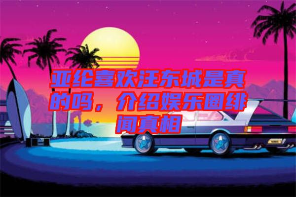 亞綸喜歡汪東城是真的嗎，介紹娛樂圈緋聞真相