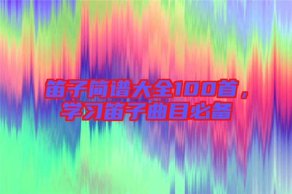 笛子簡譜大全100首，學習笛子曲目必備