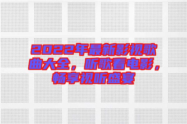 2022年最新影視歌曲大全，聽歌看電影，暢享視聽盛宴