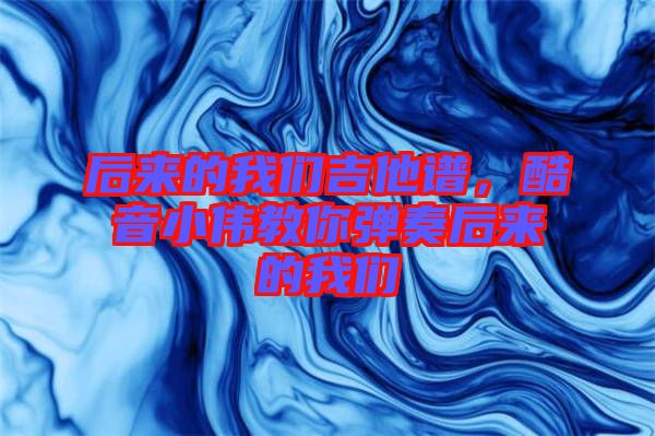 后來(lái)的我們吉他譜，酷音小偉教你彈奏后來(lái)的我們
