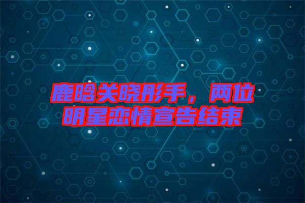 鹿晗關(guān)曉彤手，兩位明星戀情宣告結(jié)束