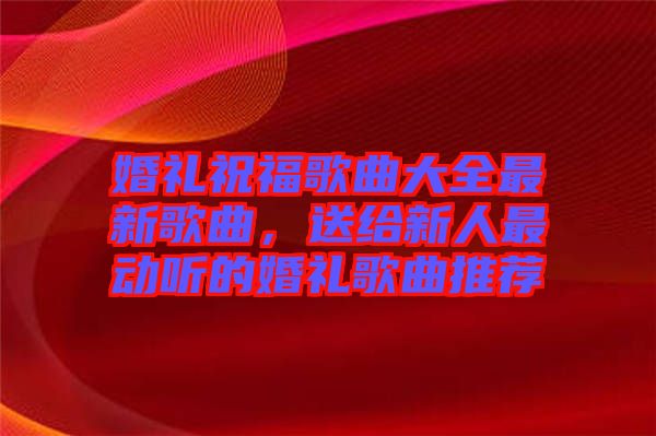 婚禮祝福歌曲大全最新歌曲，送給新人最動(dòng)聽的婚禮歌曲推薦