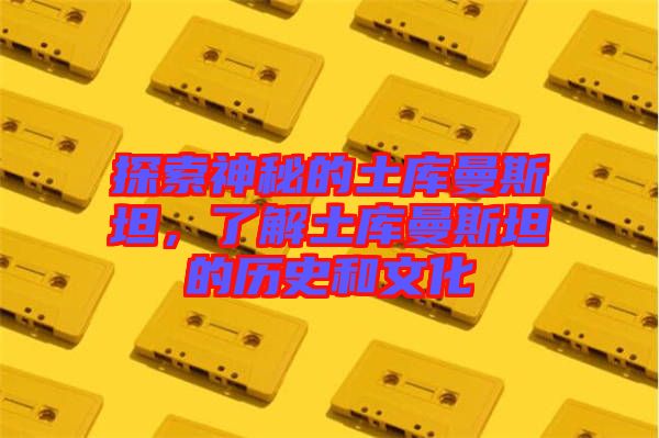 探索神秘的土庫曼斯坦，了解土庫曼斯坦的歷史和文化