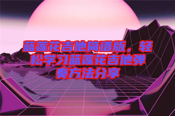 藍蓮花吉他簡譜版，輕松學習藍蓮花吉他彈奏方法分享