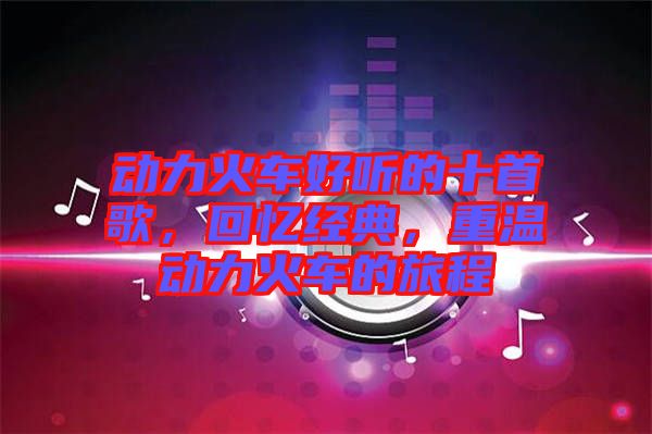 動力火車好聽的十首歌，回憶經典，重溫動力火車的旅程