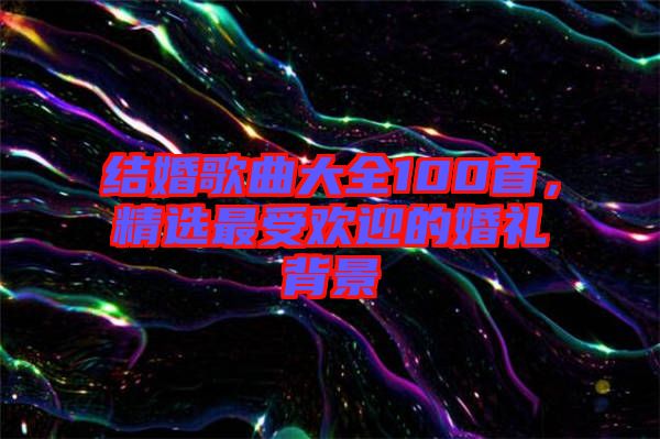 結婚歌曲大全100首，精選最受歡迎的婚禮背景