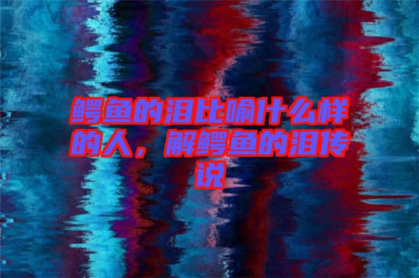 鱷魚的淚比喻什么樣的人，解鱷魚的淚傳說