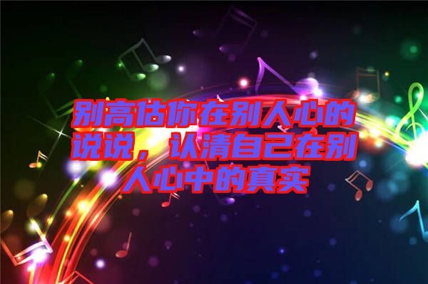 別高估你在別人心的說說，認清自己在別人心中的真實