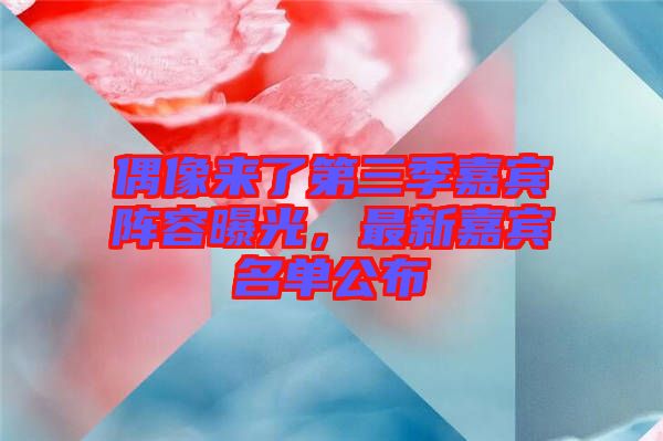 偶像來了第三季嘉賓陣容曝光，最新嘉賓名單公布