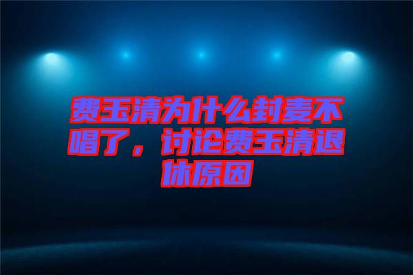 費(fèi)玉清為什么封麥不唱了，討論費(fèi)玉清退休原因