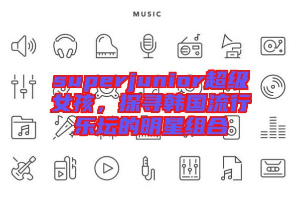 superjunior超級女孩，探尋韓國流行樂壇的明星組合