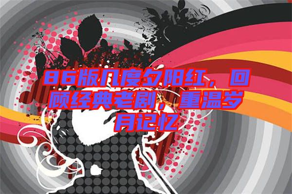 86版幾度夕陽紅，回顧經典老劇，重溫歲月記憶