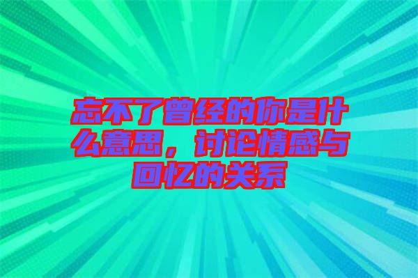 忘不了曾經的你是什么意思，討論情感與回憶的關系