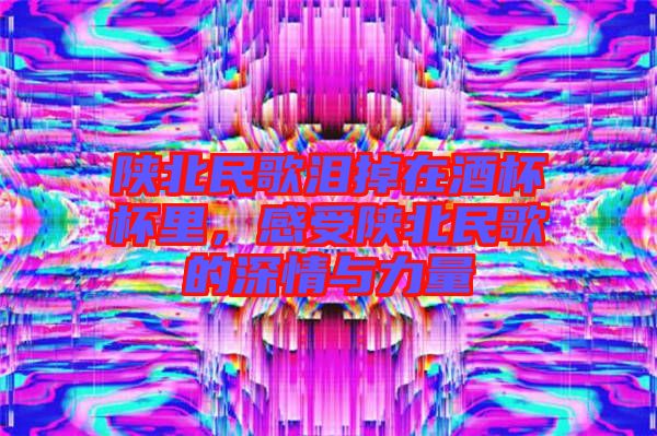 陜北民歌淚掉在酒杯杯里，感受陜北民歌的深情與力量