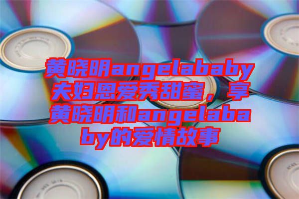 黃曉明angelababy夫婦恩愛秀甜蜜，享黃曉明和angelababy的愛情故事