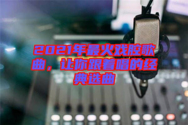 2021年最火戲腔歌曲，讓你跟著唱的經典選曲