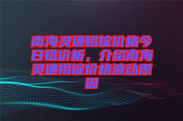 南海靈通鋁錠價格今日鋁價析，介紹南海靈通鋁錠價格波動原因