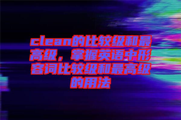 clean的比較級和最高級，掌握英語中形容詞比較級和最高級的用法