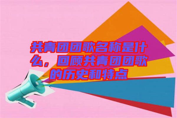 共青團團歌名稱是什么，回顧共青團團歌的歷史和特點