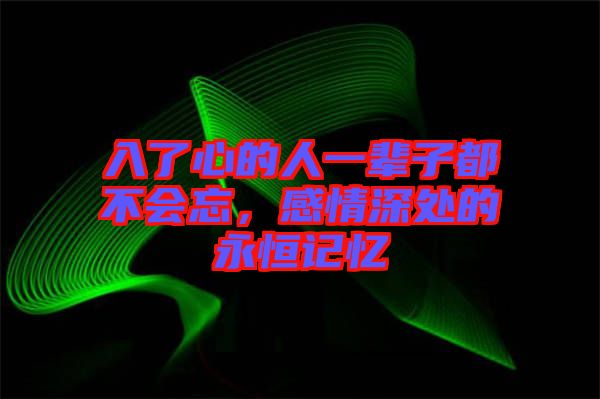 入了心的人一輩子都不會忘，感情深處的永恒記憶