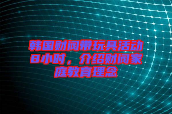 韓國財閥帶玩具活動8小時，介紹財閥家庭教育理念