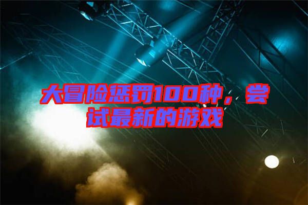 大冒險懲罰100種，嘗試最新的游戲