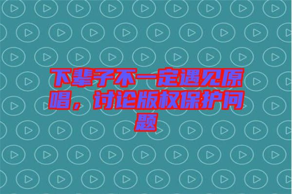 下輩子不一定遇見原唱，討論版權(quán)保護(hù)問題