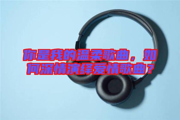 你是我的溫柔歌曲，如何深情演繹愛情歌曲？