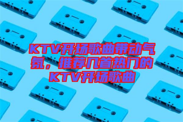 KTV開(kāi)場(chǎng)歌曲帶動(dòng)氣氛，推薦幾首熱門的KTV開(kāi)場(chǎng)歌曲