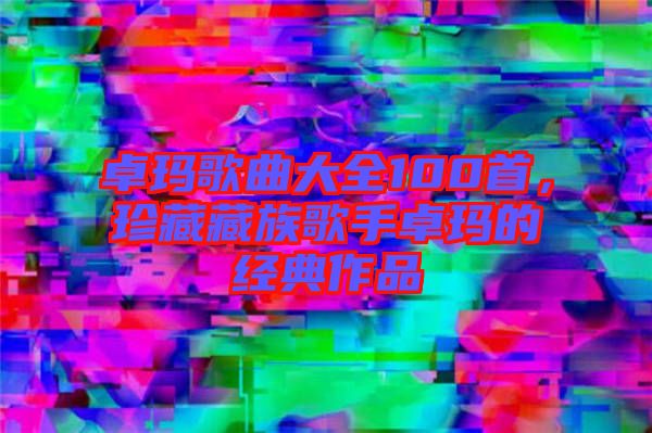 卓瑪歌曲大全100首，珍藏藏族歌手卓瑪的經典作品