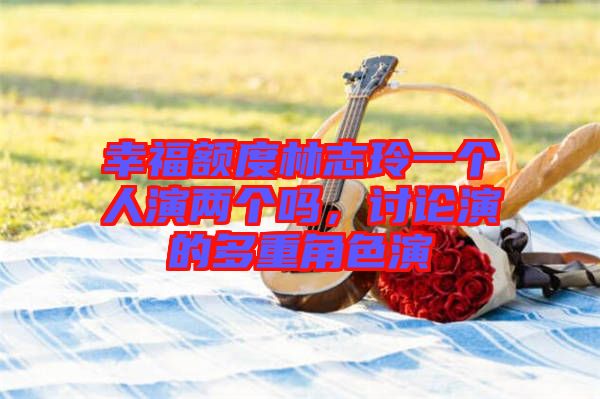 幸福額度林志玲一個(gè)人演兩個(gè)嗎，討論演的多重角色演