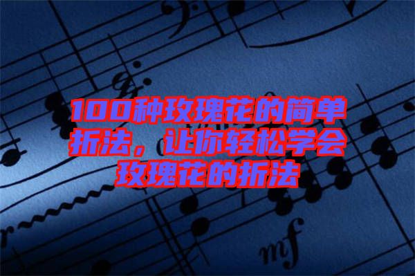 100種玫瑰花的簡單折法，讓你輕松學會玫瑰花的折法