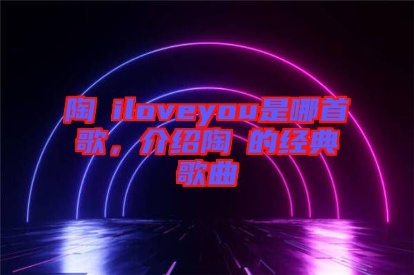 陶喆iloveyou是哪首歌，介紹陶喆的經典歌曲