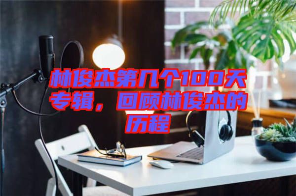 林俊杰第幾個100天專輯，回顧林俊杰的歷程