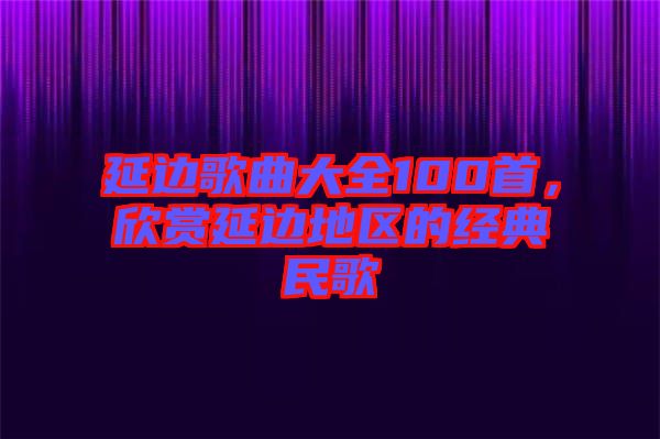 延邊歌曲大全100首，欣賞延邊地區的經典民歌