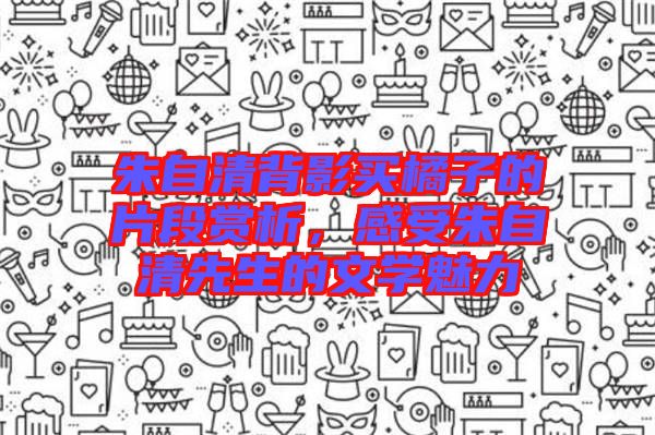 朱自清背影買橘子的片段賞析，感受朱自清先生的文學魅力