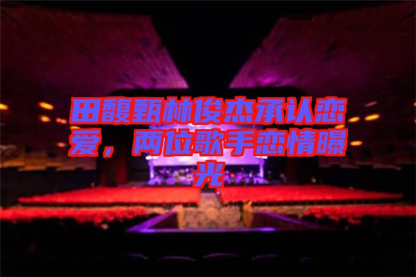 田馥甄林俊杰承認(rèn)戀愛(ài)，兩位歌手戀情曝光