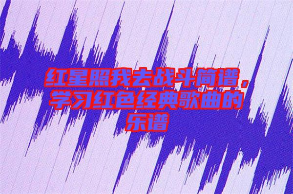 紅星照我去戰(zhàn)斗簡譜，學(xué)習(xí)紅色經(jīng)典歌曲的樂譜