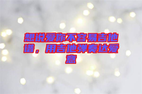 想說愛你不容易吉他譜，用吉他彈奏達愛意