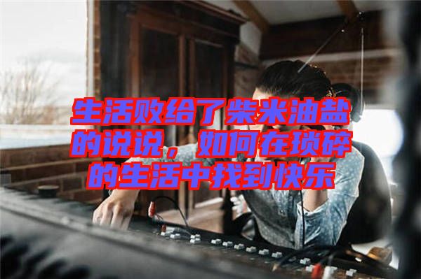 生活敗給了柴米油鹽的說說，如何在瑣碎的生活中找到快樂