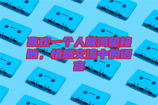 喜歡一個人就渴望接觸，情感交流中的語言